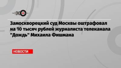 Замоскворецкий суд Москвы оштрафовал на 10 тысяч рублей журналиста телеканала «Дождь» Михаила Фишмана