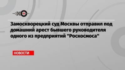 Замоскворецкий суд Москвы отправил под домашний арест бывшего руководителя одного из предприятий «Роскосмоса»