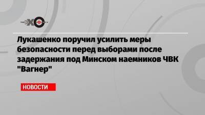 Лукашенко поручил усилить меры безопасности перед выборами после задержания под Минском наемников ЧВК «Вагнер»