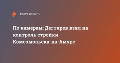 По камерам: Дегтярев взял на контроль стройки Комсомольска-на-Амуре