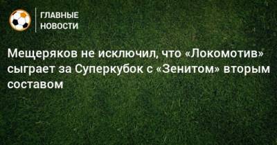Мещеряков не исключил, что «Локомотив» сыграет за Суперкубок с «Зенитом» вторым составом