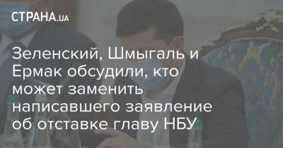 Зеленский, Шмыгаль и Ермак обсудили, кто может заменить написавшего заявление об отставке главу НБУ