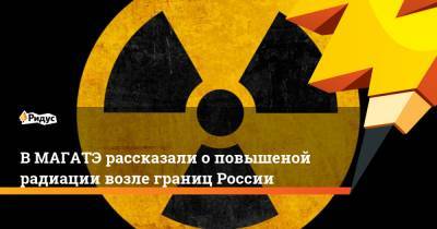 В МАГАТЭ подтвердили повышение радиации возле границ России