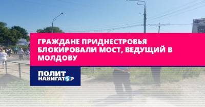 Граждане Приднестровья блокировали мост, ведущий в Молдову