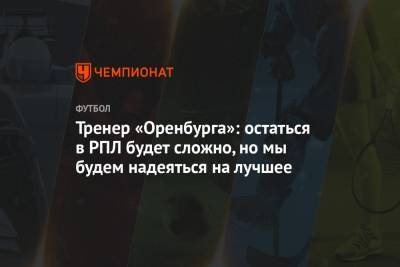 Тренер «Оренбурга»: остаться в РПЛ будет сложно, но мы будем надеяться на лучшее