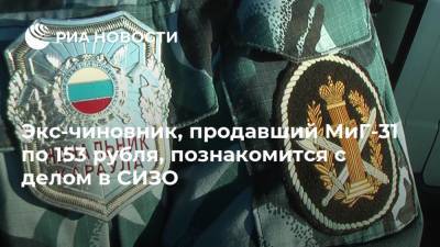 Экс-чиновник, продавший МиГ-31 по 153 рубля, познакомится с делом в СИЗО