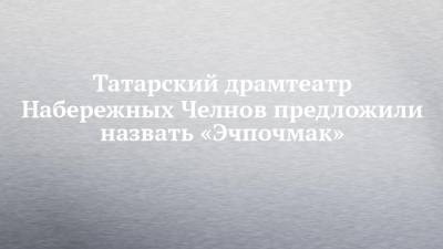 Татарский драмтеатр Набережных Челнов предложили назвать «Эчпочмак»