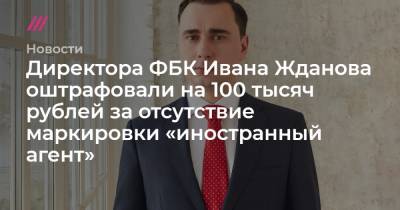 Директора ФБК Ивана Жданова оштрафовали на 100 тысяч рублей за отсутствие маркировки «иностранный агент»