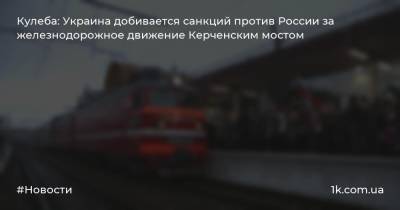 Кулеба: Украина добивается санкций против России за железнодорожное движение Керченским мостом