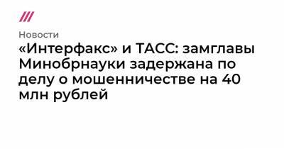 «Интерфакс» и ТАСС: замглавы Минобрнауки задержана по делу о мошенничестве на 40 млн рублей