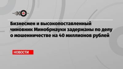 Бизнесмен и высокопоставленный чиновник Минобрнауки задержаны по делу о мошенничестве на 40 миллионов рублей