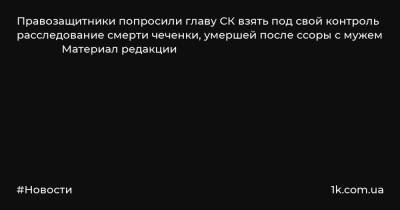 Правозащитники попросили главу СК взять под свой контроль расследование смерти чеченки, умершей после ссоры с мужем Материал редакции