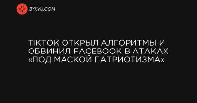 TikTok открыл алгоритмы и обвинил Facebook в атаках «под маской патриотизма»