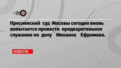 Пресненский суд Москвы сегодня вновь попытается провести предварительное слушание по делу Михаила Ефремова.