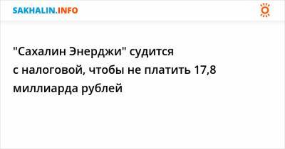 "Сахалин Энерджи" судится с налоговой, чтобы не платить 17,8 миллиарда рублей