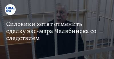 Силовики хотят отменить сделку экс-мэра Челябинска со следствием