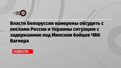 Власти Белоруссии намерены обсудить с послами России и Украины ситуацию с задержанием под Минском бойцов ЧВК Вагнера