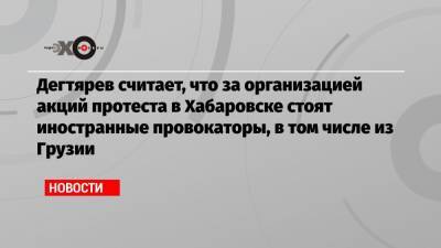 Дегтярев считает, что за организацией акций протеста в Хабаровске стоят иностранные провокаторы, в том числе из Грузии