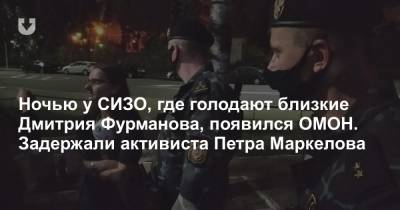 Ночью у СИЗО, где голодают близкие Дмитрия Фурманова, появился ОМОН. Задержали активиста Петра Маркелова