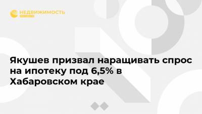 Якушев призвал наращивать спрос на ипотеку под 6,5% в Хабаровском крае