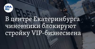 В центре Екатеринбурга чиновники блокируют стройку VIP-бизнесмена