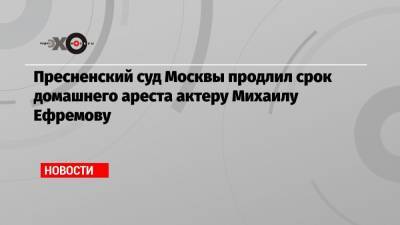 Пресненский суд Москвы продлил срок домашнего ареста актеру Михаилу Ефремову
