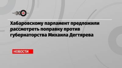Хабаровскому парламент предложили рассмотреть поправку против губернаторства Михаила Дегтярева
