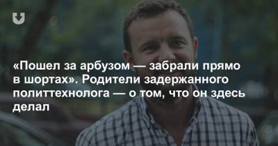 «Пошел за арбузом — забрали прямо в шортах». Родители задержанного политтехнолога — о том, что он здесь делал