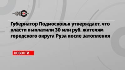 Губернатор Подмосковья утверждает, что власти выплатили 30 млн руб. жителям городского округа Руза после затопления