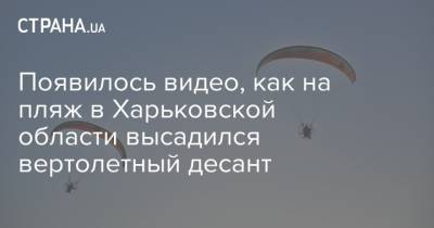 Появилось видео, как на пляж в Харьковской области высадился вертолетный десант