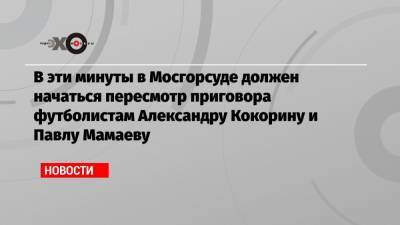 В эти минуты в Мосгорсуде должен начаться пересмотр приговора футболистам Александру Кокорину и Павлу Мамаеву