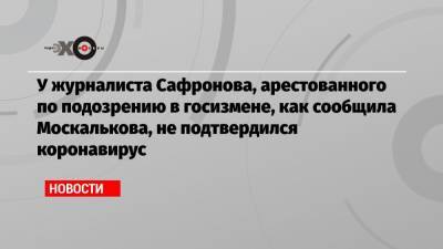 У журналиста Сафронова, арестованного по подозрению в госизмене, как сообщила Москалькова, не подтвердился коронавирус
