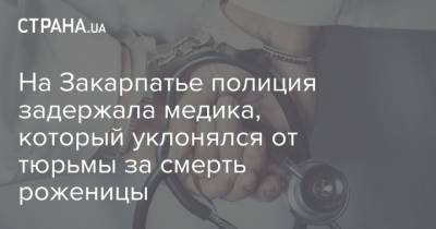 На Закарпатье полиция задержала медика, который уклонялся от тюрьмы за смерть роженицы - strana.ua - Закарпатская обл.