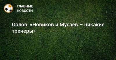 Орлов: «Новиков и Мусаев – никакие тренеры»