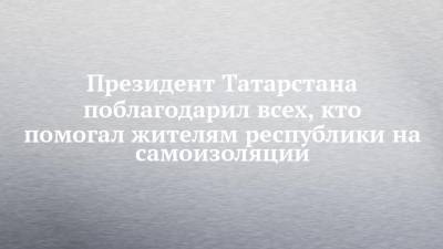 Президент Татарстана поблагодарил всех, кто помогал жителям республики на самоизоляции