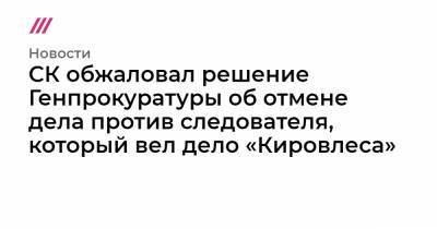 СК обжаловал решение Генпрокуратуры об отмене дела против следователя, который вел дело «Кировлеса»