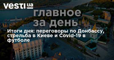 Итоги дня: переговоры по Донбассу, стрельба в Киеве и Covid-19 в футболе