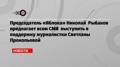 Председатель «Яблока» Николай Рыбаков предлагает всем СМИ выступить в поддержку журналистки Светланы Прокопьевой