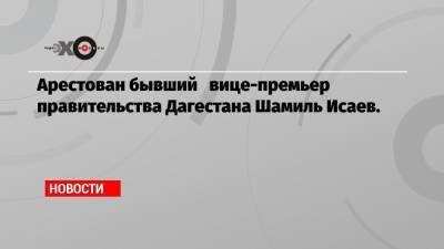 Арестован бывший вице-премьер правительства Дагестана Шамиль Исаев.