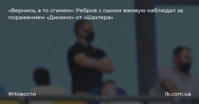 «Вернись, а то сгинем»: Ребров с сыном вживую наблюдал за поражением «Динамо» от «Шахтера»