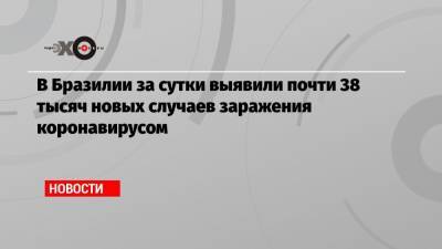 В Бразилии за сутки выявили почти 38 тысяч новых случаев заражения коронавирусом