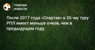 После 2017 года «Спартак» к 26-му туру РПЛ имеет меньше очков, чем в предыдущем году