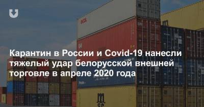 Карантин в России и Covid-19 нанесли тяжелый удар белорусской внешней торговле в апреле