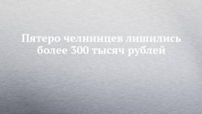 Пятеро челнинцев лишились более 300 тысяч рублей