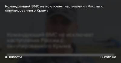 Командующий ВМС не исключает наступления России с оккупированного Крыма