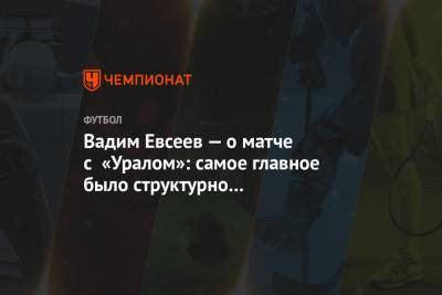 Вадим Евсеев — о матче с «Уралом»: самое главное было структурно не развалиться