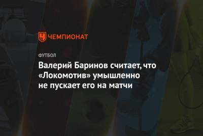Валерий Баринов считает, что «Локомотив» умышленно не пускает его на матчи