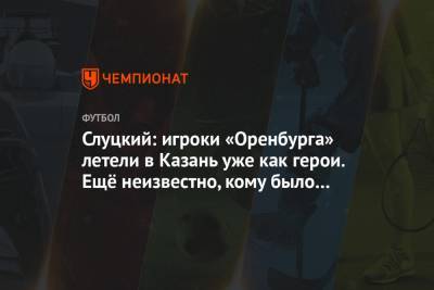 Слуцкий: игроки «Оренбурга» летели в Казань уже как герои. Ещё неизвестно, кому было легче