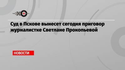 Суд в Пскове вынесет сегодня приговор журналистке Светлане Прокопьевой