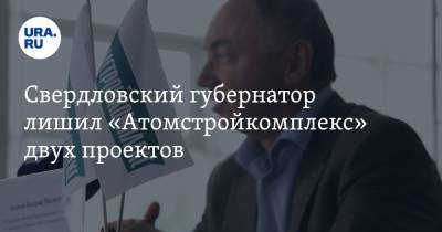Свердловский губернатор лишил «Атомстройкомплекс» двух проектов